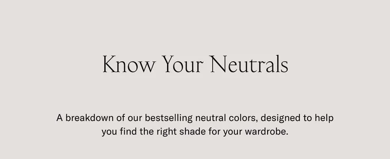 Know Your Neutrals. A breakdown of our bestselling neutral colors, designed to help you find the right shade for your wardrobe.