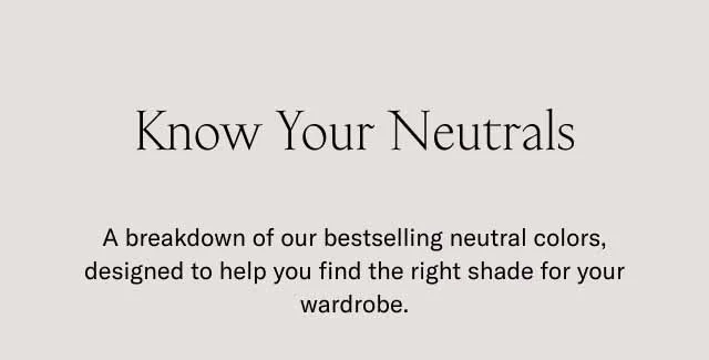 Know Your Neutrals. A breakdown of our bestselling neutral colors, designed to help you find the right shade for your wardrobe.