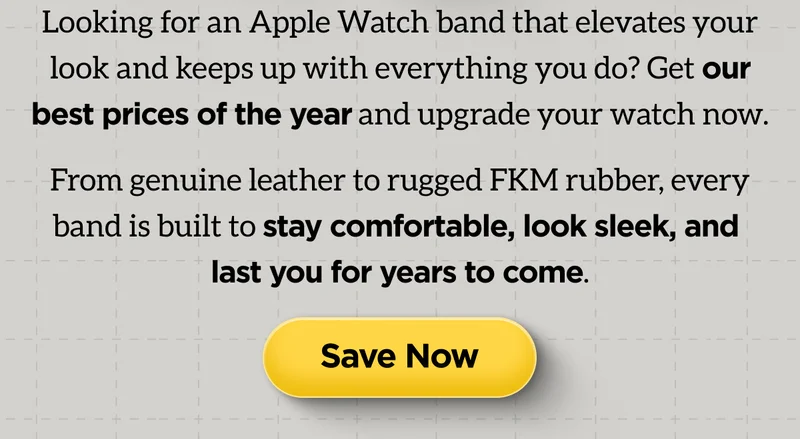Looking for an Apple Watch band that elevates your look and keeps up with everything you do? Get our best prices of the year and upgrade your watch now. From genuine leather to rugged FKM rubber, every band is built to stay comfortable, look sleek, and last you for years to come. Save Now.