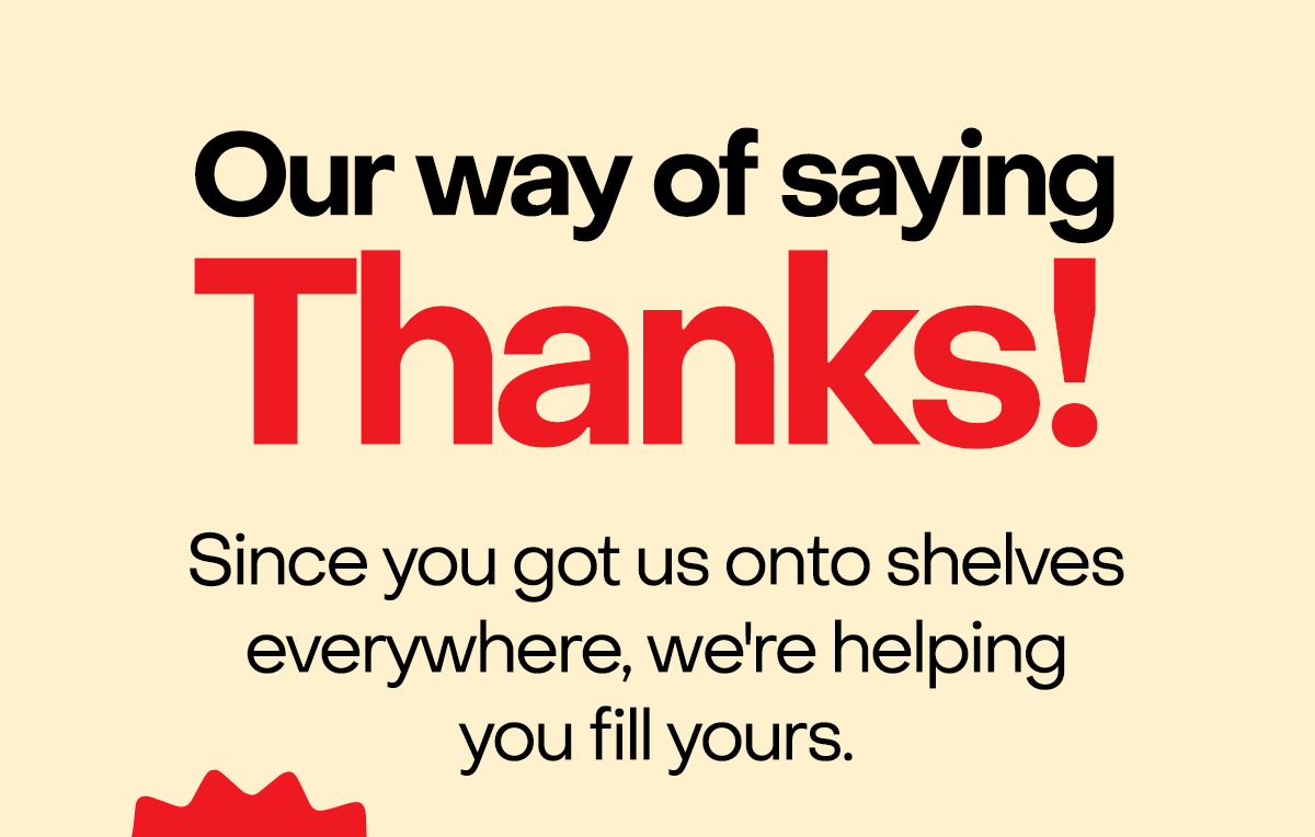 Our way of saying thanks! Since you got us onto shelves everywhere, we're helping you fill yours.