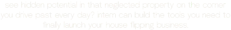 see hidden potential in that neglected property on the corner you drive past every day? intern can build the tools you need to finally launch your house flipping business.