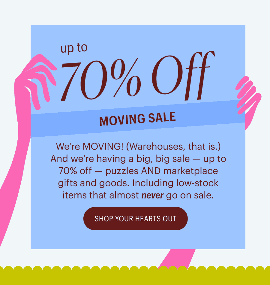 Up to 70% Off Moving Sale - We're MOVING! (Warehouses, that is.) And we’re having a big, big sale — up to 70% off — puzzles AND marketplace gifts and goods. Including low-stock items that almost&nbsp;never&nbsp;go on sale. - Shop Your Hearts Out