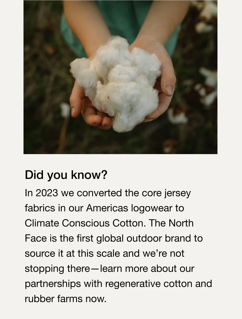 Did you know? In 2023 we converted the core jersey fabrics in our Americas logowear to Climate Conscious Cotton. The North Face is the first global outdoor brand to source it at this scale and we're not stopping there-learn more about our partnerships with regenerative cotton and rubber farms now.