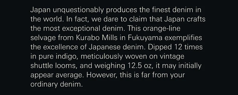 Japan unquestionably produces the finest denim in the world. In fact, we dare to claim that Japan crafts the most exceptional denim. This orange-line selvage from Kurabo Mills in Fukuyama exemplifies the excellence of Japanese denim. Dipped 12 times in pure indigo, meticulously woven on vintage shuttle looms, and weighing 12.5 oz, it may initially appear average. However, this is far from your ordinary denim.