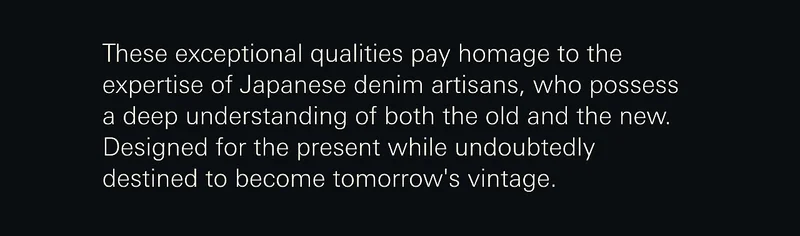 These exceptional qualities pay homage to the expertise of Japanese denim artisans, who possess a deep understanding of both the old and the new. Designed for the present while undoubtedly destined to become tomorrow's vintage.
