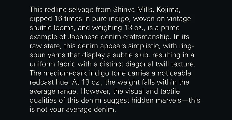 This redline selvage from Shinya Mills, Kojima, dipped 16 times in pure indigo, woven on vintage shuttle looms, and weighing 13 oz., is a prime example of Japanese denim craftsmanship. In its raw state, this denim appears simplistic, with ring-spun yarns that display a subtle slub, resulting in a uniform fabric with a distinct diagonal twill texture. The medium-dark indigo tone carries a noticeable redcast hue. At 13 oz., the weight falls within the average range. However, the visual and tactile qualities of this denim suggest hidden marvels—this is not your average denim.