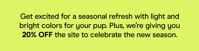 Get excited for a seasonal refresh with light and bright colors for your pup. Plus, we’re giving you 20% OFF the site to celebrate the new season.