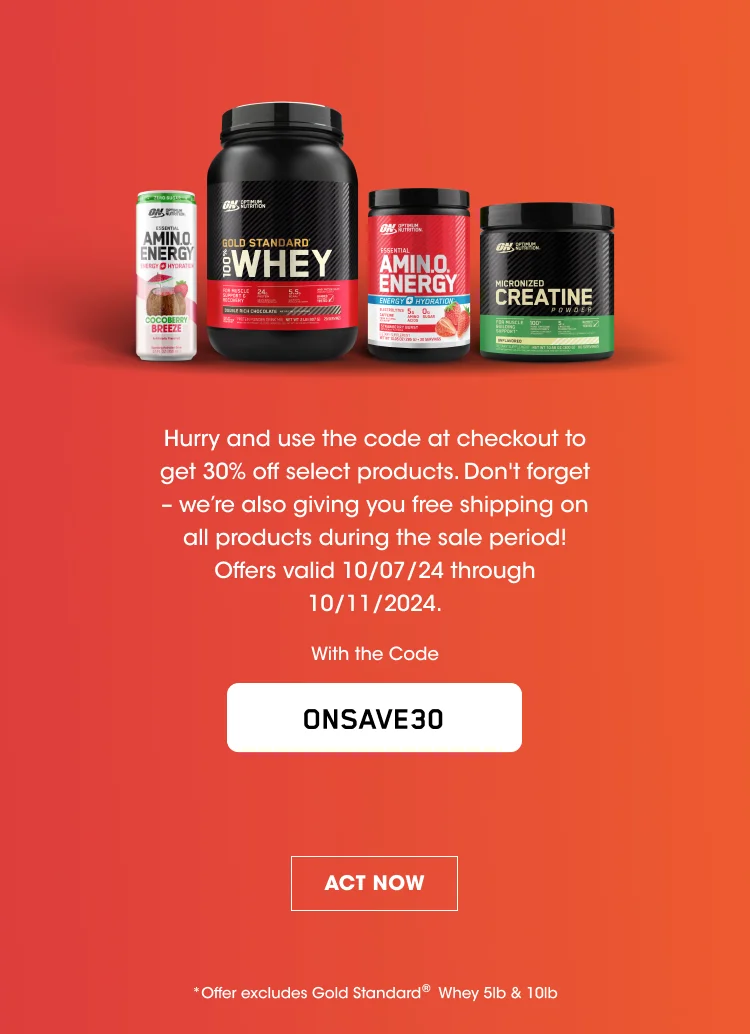 Hurry and use the code at checkout to get 30% off select products. Don't forget - we're also giving you free shipping on all products during the sale period! Offers valid 10/07/2024 through 10/11/2024. With the Code ONSAVE30 ACT NOW * Offer excludes Gold Standard® Whey 5lb & 10lb