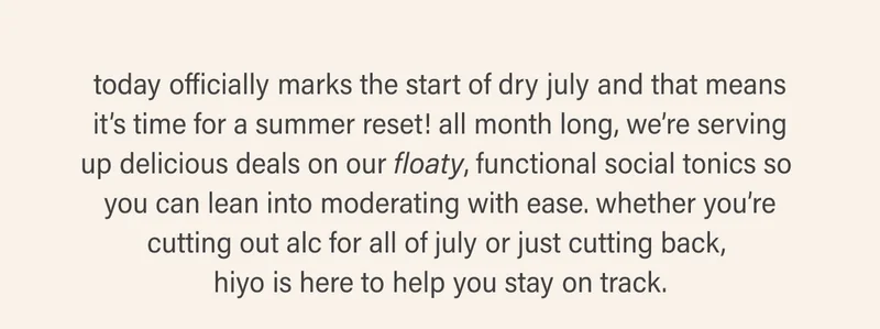 today officially marks the start of dry july and that means it’s time to drink up! all month long, we’re serving up delicious deals on our floaty, functional social tonics so you can lean into abstaining with ease. whether you’re cutting out alc for all of july or just cutting back, hiyo is here to help you stay on track.