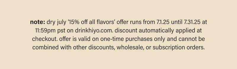 note: dry july ‘15% off 12-packs’ offer runs from 7.1.25 until 7.31.25 at 11:59pm pst on drinkhiyo.com. discount automatically applied at checkout. offer is valid on one-time purchases only and cannot be combined with other discounts, wholesale, or subscription orders.