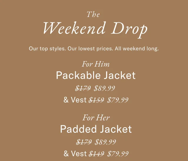 The Weekend Drop Our top styles. Our lowest prices. All weekend long. For Him Packable Jacket $89.99 & Vest $79.99 For Her Padded Jacket $89.99 & Vest $79.99