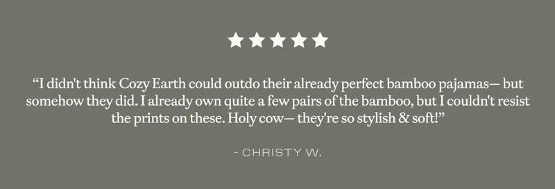 ''I didn't think Cozy Earth could outdo their already perfect bamboo pajamas- but somehow they did. I already own quite a few pairs of the bamboo, but I couldn't resist the prints on these. Holy cow - they're so stylish & soft!'' - Christy W.