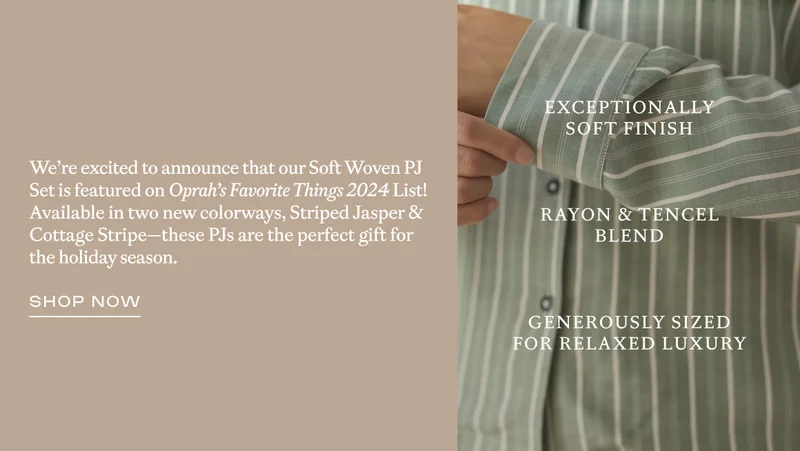 We're excited to announce that our Soft Woven PJ Set is featured on Oprah's Favorite Things 2024 List! Available in two new colorways, Striped Jasper & Cottage Stripe - these PJs are the perfect gift for the holiday season. - Shop Now!