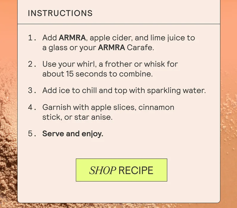 Instructions:  Fill a cocktail shaker with ice. Add ARMRA, apple cider, and lime juice. Shake well for about 15 seconds to combine and chill the ingredients. Strain the mixture into a glass filled with fresh ice. Top with sparkling water for fizz. Garnish with apple slices, a cinnamon stick, or star anise for an aromatic touch. Serve immediately and enjoy the cozy flavors