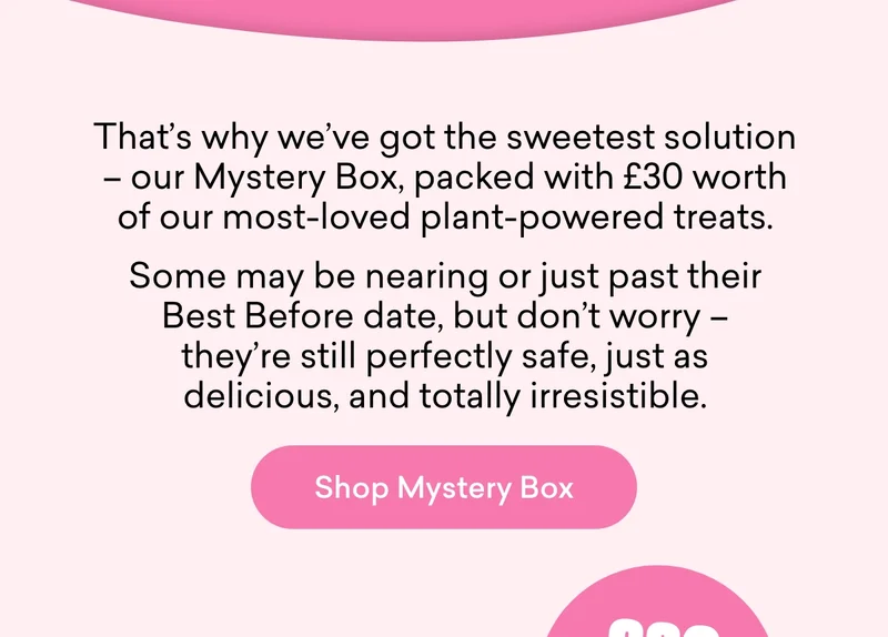 That’s why we’ve got the sweetest solution – our Mystery Box, packed with £30 worth of our most-loved plant-powered treats. Some may be nearing or just past their Best Before date, but don’t worry – they’re still perfectly safe, just as delicious, and totally irresistible.