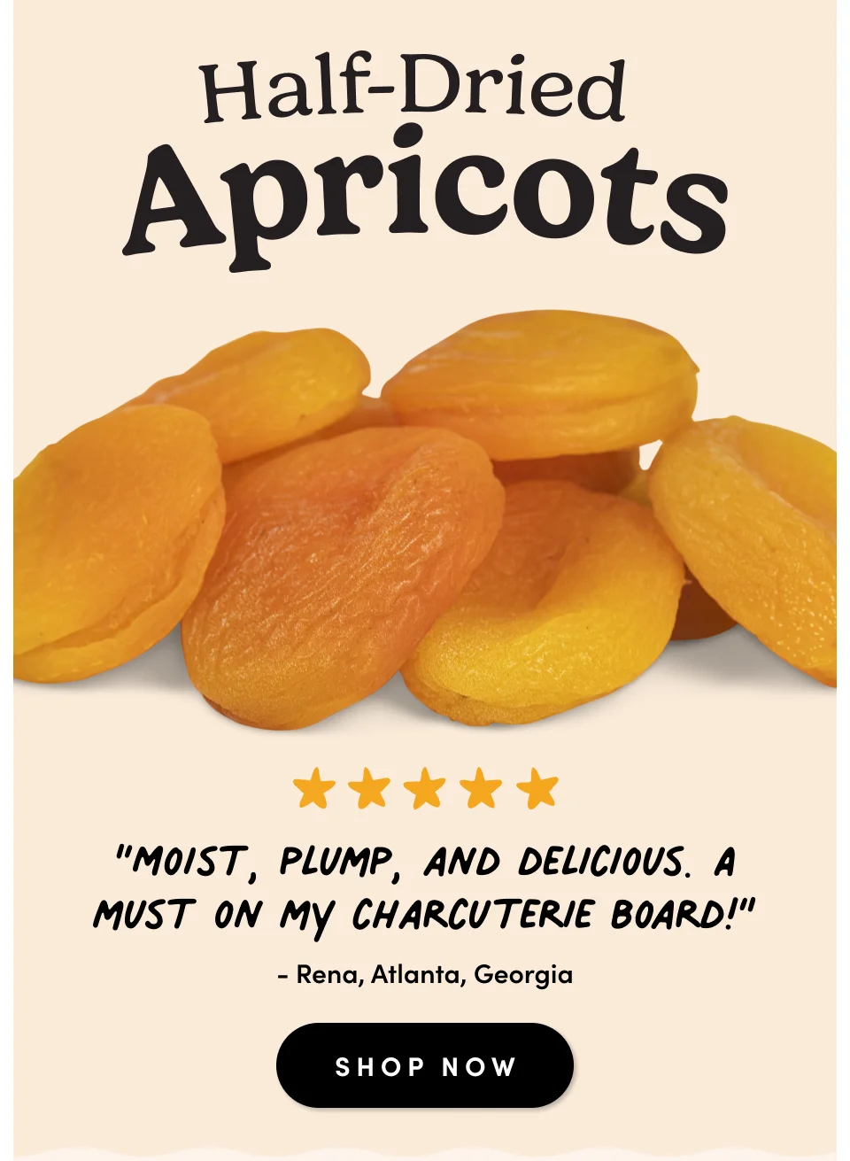 Half-Dried Apricots; “Moist, plump, and delicious. A must on my charcuterie board!” - Rena, Atlanta, Georgia SHOP NOW