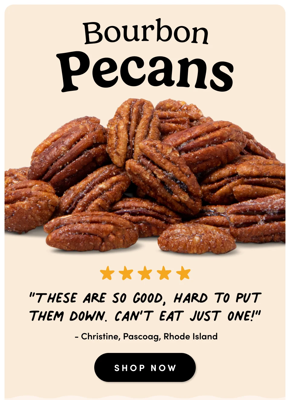 Bourbon Pecans ; “These are so good, hard to put them down. Can’t eat just one!” - Christine, Pascoag, Rhode Island SHOP NOW