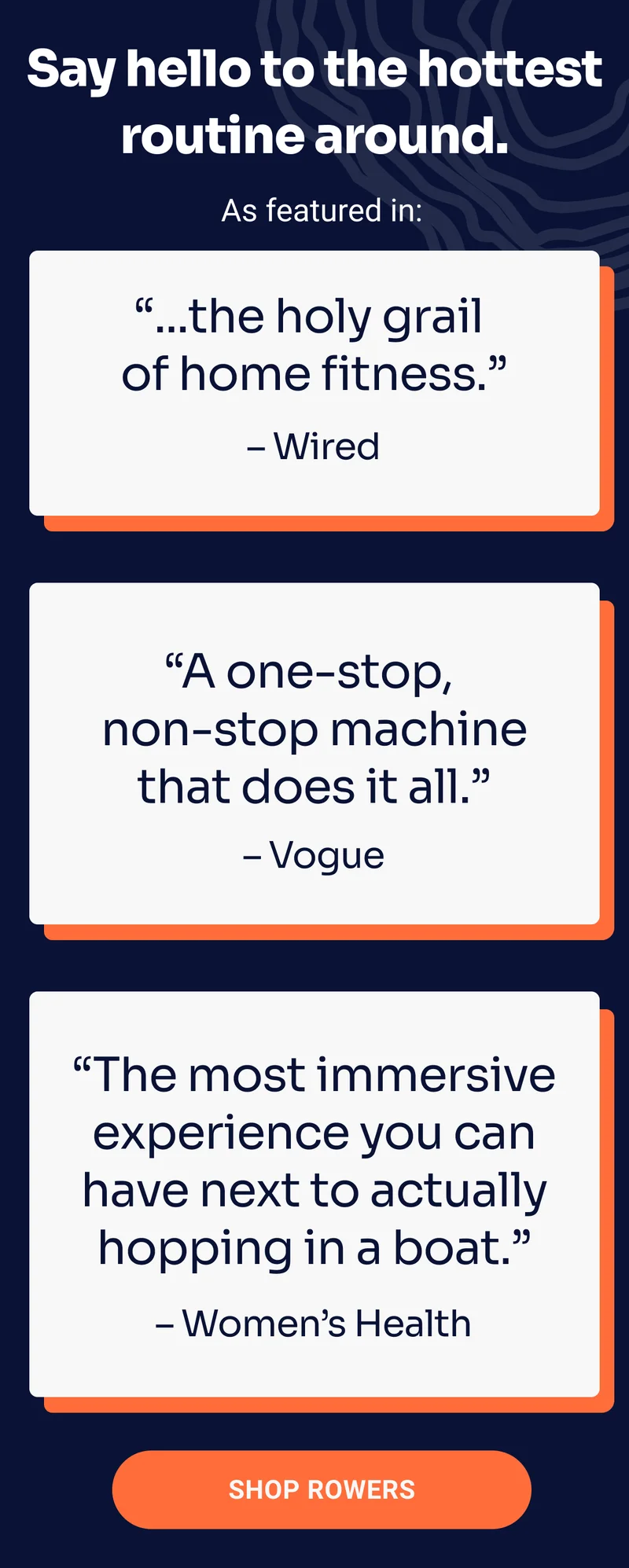 Say hello to the hottest routine around. As featured in: ''...the holy grail of home fitness.'' –Wired. ''A one-stop, non-stop machine that does it all.'' –Vogue. ''The most immersive experience you can have next to actually hopping in a boat.'' –Women's Health. Shop Rowers