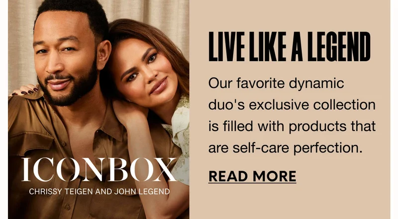 ICON BOX - CHRISSY TEIGEN AND JOHN LEGEND - LIVE LIKE A LEGEND - Our favorite dynamic duo's exclusive collection is filled with products that are self-care perfection. READ MORE