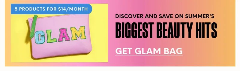 5 PRODUCTS FOR $14/MONTH - DISCOVER AND SAVE ON SUMMER'S BIGGEST BEAUTY HITS - GET GLAM BAG