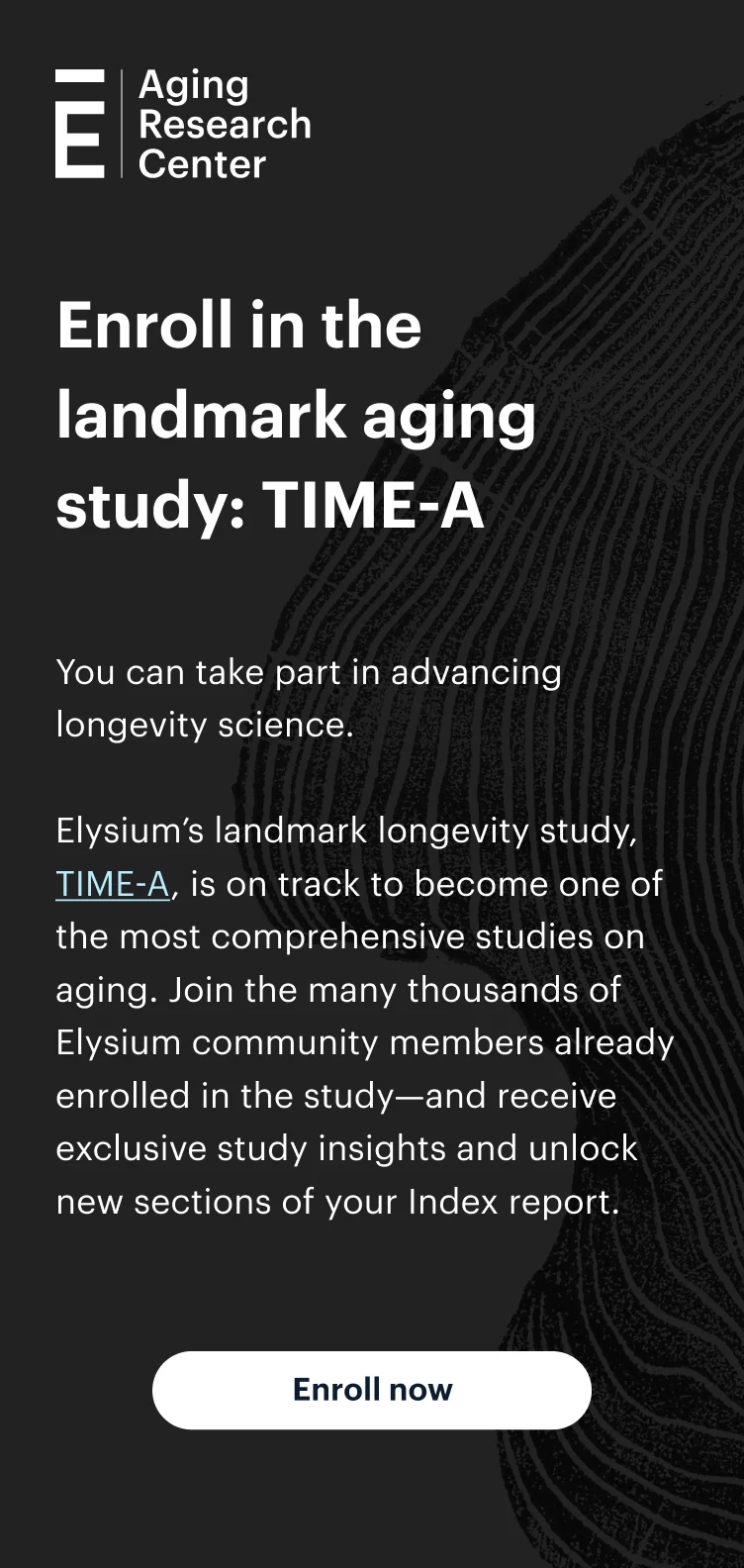 Enroll in the landmark aging study: TIME-A | You can take part in advancing longevity science. | Elysium’s landmark longevity study, TIME-A, is on track to become one of the most comprehensive studies on aging. Join the more than 2,300 Elysium community members already enrolled in the study—and receive exclusive study insights and unlock new sections of your Index report. | Enroll now | Aging Research Center