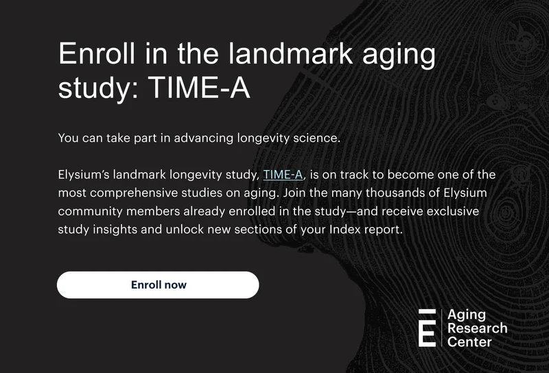 Enroll in the landmark aging study: TIME-A | You can take part in advancing longevity science. | Elysium’s landmark longevity study, TIME-A, is on track to become one of the most comprehensive studies on aging. Join the more than 2,300 Elysium community members already enrolled in the study—and receive exclusive study insights and unlock new sections of your Index report. | Enroll now | Aging Research Center