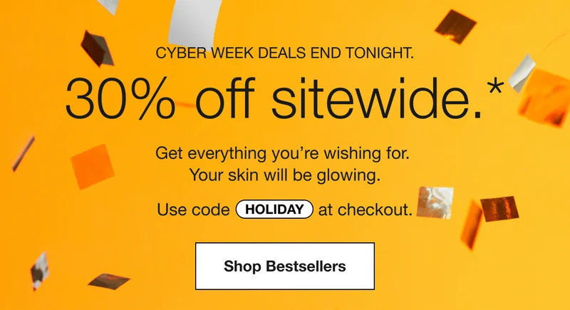 CYBER WEEK DEALS END TONIGHT. | 30% off sitewide.* | Get everything you’re wishing for. Your skin will be glowing. | Use code discount code at checkout. | Shop Bestsellers
