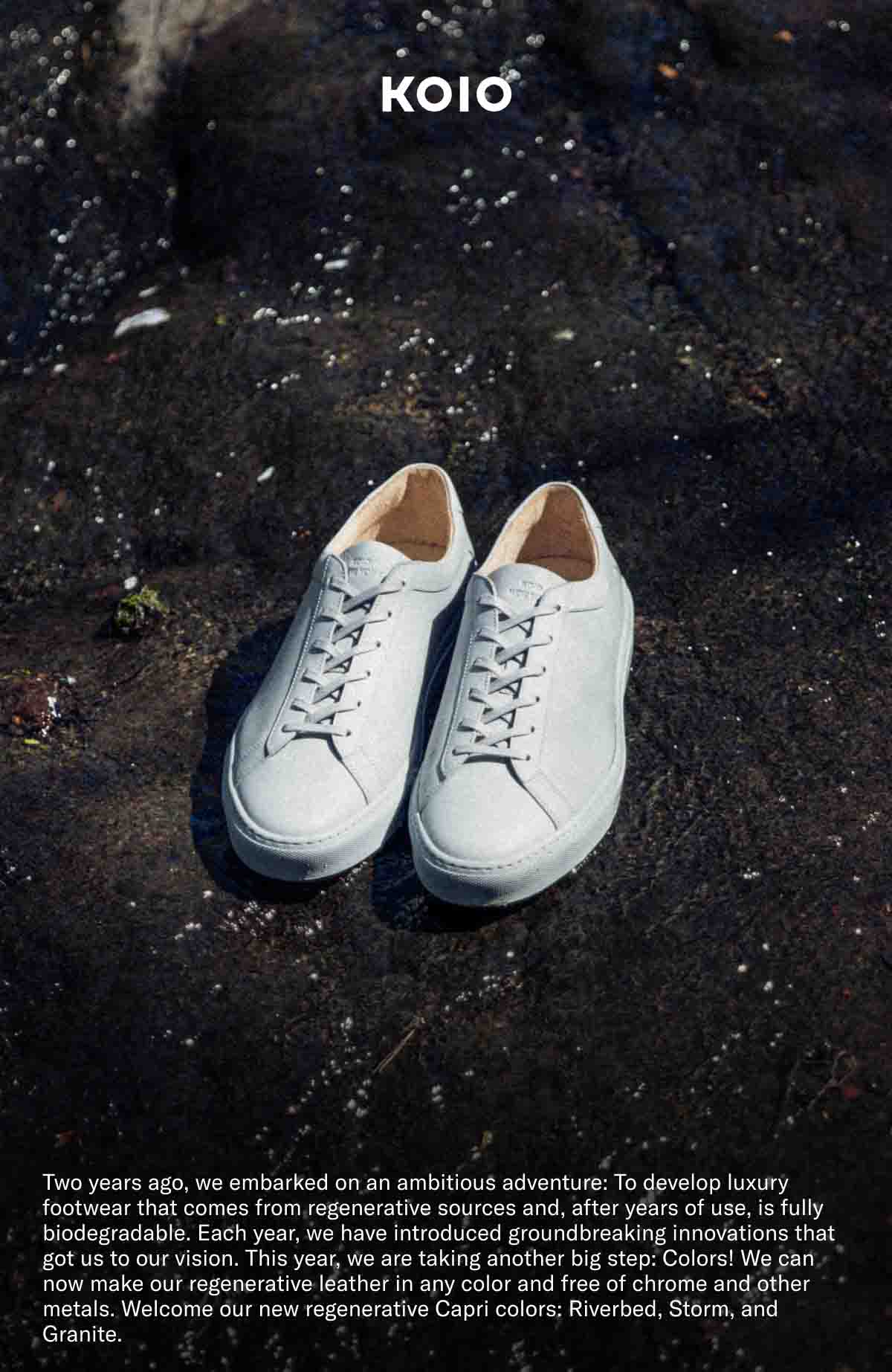 KOIO- Two years ago we embarked on an ambitious adventure: To develop luxury footwear that comes from regenerative sources and, after years of use, is fully biodegradable. Each year, we have introduced a groundbreaking innovations that got us to our vision. This year, we are taking another big step: Colors! We can now make our regenerative leather in any color and free of chrome and other metals. Welcome our new regenerative Capri colors: Riverbed, Storm, and Granite.