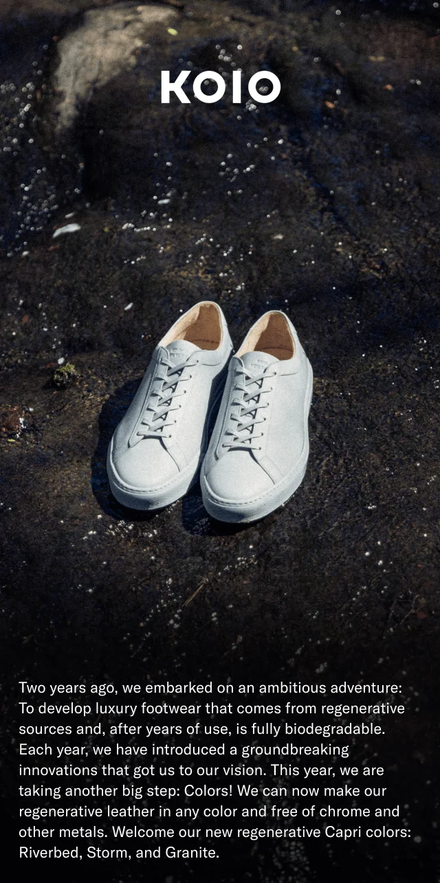 KOIO- Two years ago we embarked on an ambitious adventure: To develop luxury footwear that comes from regenerative sources and, after years of use, is fully biodegradable. Each year, we have introduced a groundbreaking innovations that got us to our vision. This year, we are taking another big step: Colors! We can now make our regenerative leather in any color and free of chrome and other metals. Welcome our new regenerative Capri colors: Riverbed, Storm, and Granite.
