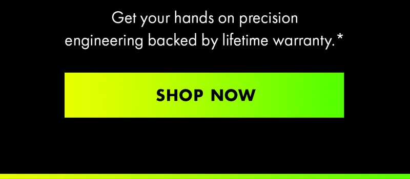 Get your hands on precision engineering backed by lifetime warranty.* Shop Now