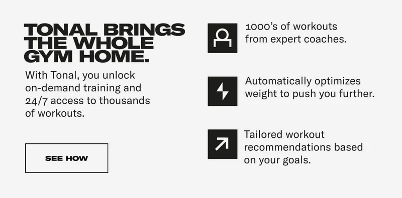 TONAL BRINGS THE WHOLE GYM HOME. With Tonal, you unlock on-demand training and 24/7 access to thousands of workouts. 1000's of workouts from expert coaches. Automatically optimizes weight to push you further. Tailored workout recommendations based on your goals. CTA: SEE HOW