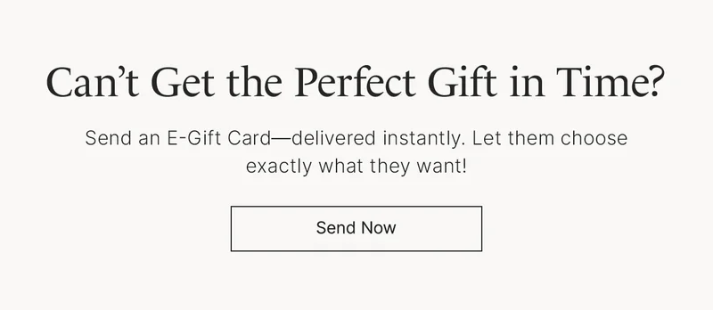 Can’t get the perfect gift in time? Send an E-Gift Card—delivered instantly. Let them choose exactly what they want! Send Now