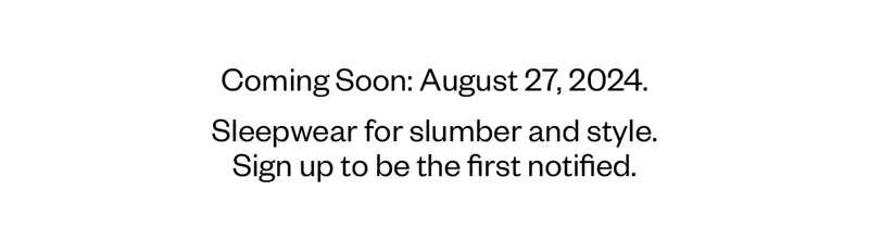 Coming Soon: August 27, 2024. Sleepwear for slumber and style. Sign up to be the first notified.