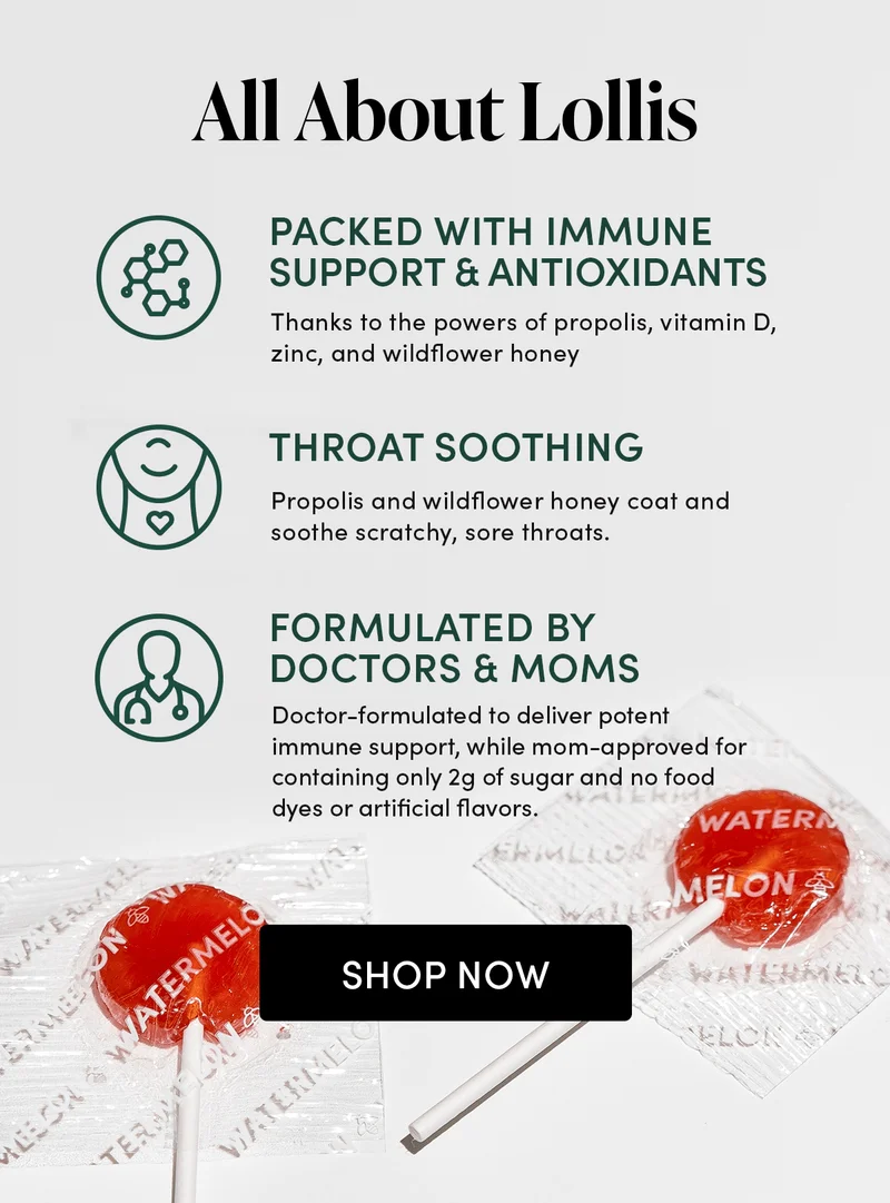 All About Lollis  Packed With Immune Support & Antioxidants Thanks to the powers of propolis, vitamin D, zinc, and wildflower honey  Throat Soothing Propolis and wildflower honey coat and soothe scratchy, sore throats.  Formulated by Doctors & Moms Doctor-formulated to deliver potent immune support, while mom-approved for containing only 2g of sugar (50% less than the leading lollipop lozenge) and leaving out food dyes and artificial flavors.
