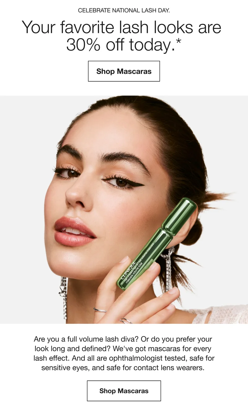 CELEBRATE NATIONAL LASH DAY. | Your favorite lash looks are 30% off today.* | Shop Mascaras | Are you a full volume lash diva? Or do you prefer your look long and defined? We’ve got mascaras for every lash effect. And all are ophthalmologist tested, safe for sensitive eyes, and safe for contact lens wearers. Shop Mascaras Are you a full volume lash diva? Or do you prefer your look long and defined? We’ve got mascaras for every lash effect. And all are ophthalmologist tested, safe for sensitive eyes, and safe for contact lens wearers. | Shop Mascaras