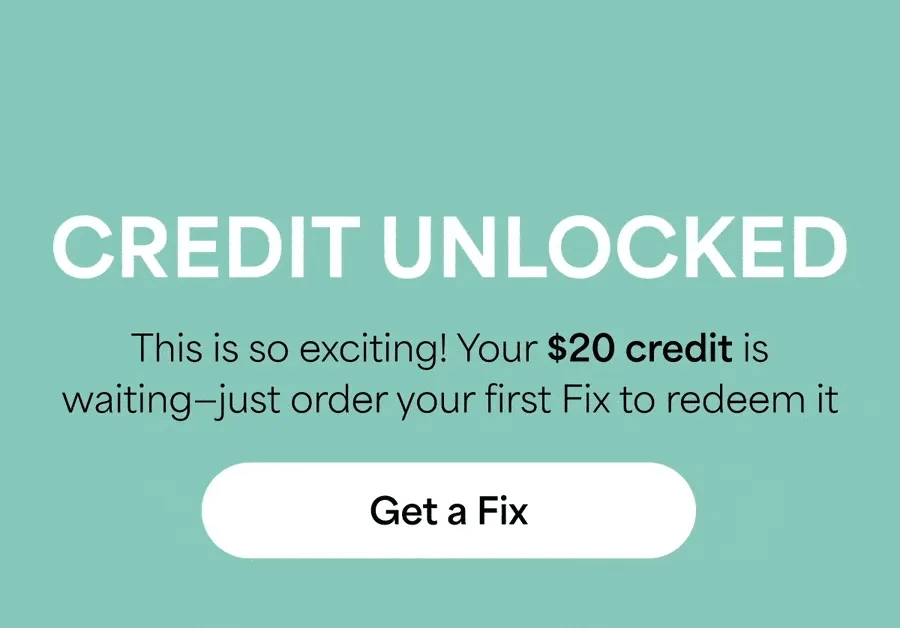 CREDIT UNLOCKED: This&nbsp;is&nbsp;so&nbsp;exciting! Your&nbsp;$20 credit is waiting—just order your first Fix to&nbsp;redeem it. Get&nbsp;a&nbsp;Fix
