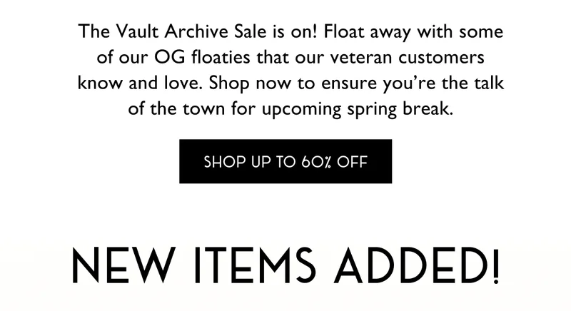 The Vault Archive Sale is on! Float away with some of our OG floaties that our veteran customers know and love. Shop now to ensure you’re the talk of the town for upcoming spring break. | SHOP UP TO 60% OFF | NEW ITEMS ADDED