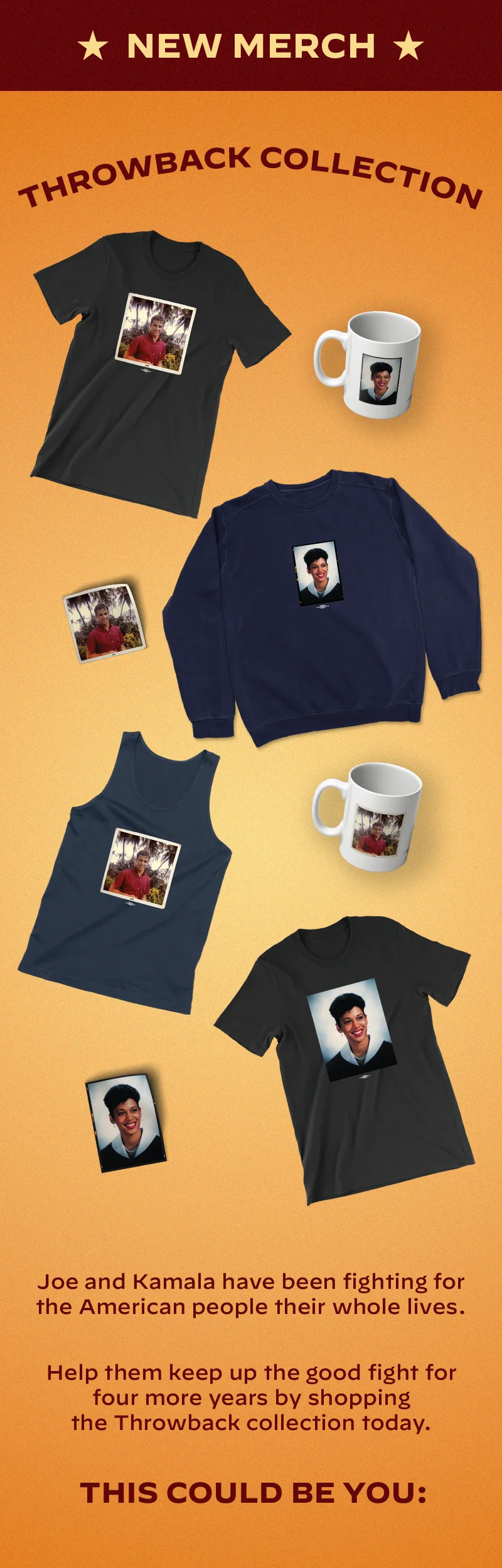NEW MERCH NEW MERCH NEW MERCH  THE THROWBACK COLLECTION  Joe and Kamala have been fighting for the American people their whole lives.  Help them keep up the good fight for four more years by shopping the Throwback collection today.  This could be you: