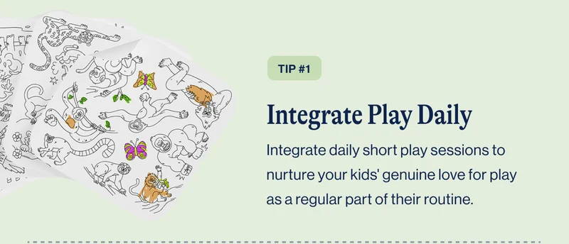 TIP #1 Integrate Play Daily. Integrate daily short play sessions to nurture your kids' genuine love for play as a regular part of their routine.