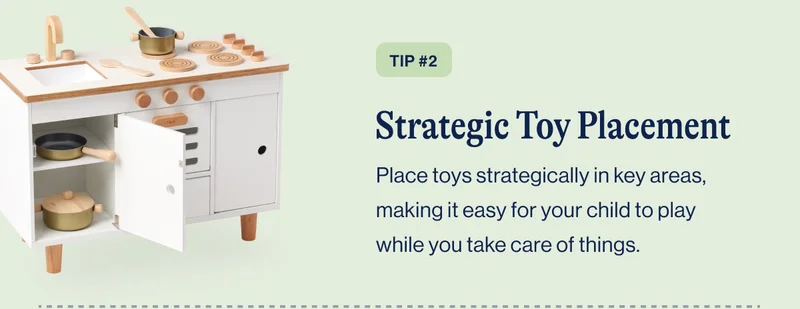 TIP #2 Strategic Toy Placement. Place toys strategically in key areas, making it easy for your child to play while you take care of things.