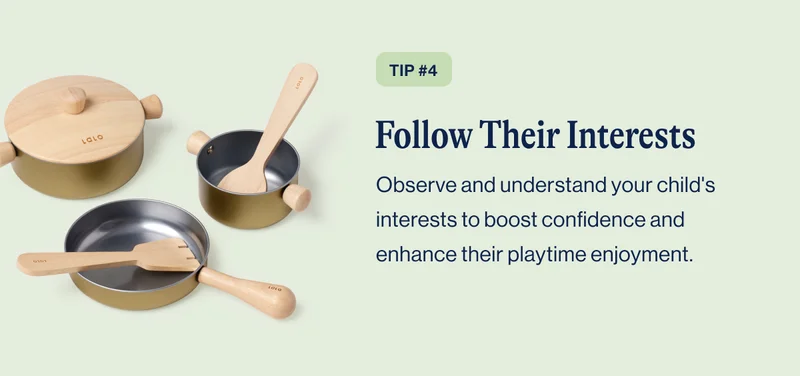 TIP #4 Follow Their Interests. Observe and understand your child's interests to boost confidence and enhance their playtime enjoyment.