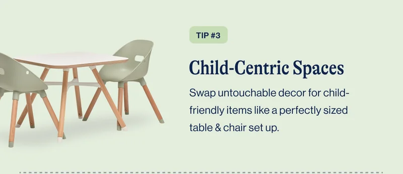 TIP #3 Child-Centric Spaces. Swap untouchable decor for child-friendly items like a perfectly sized table & chair set up.