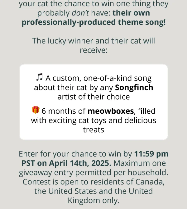 your cat the chance to win one thing they probably *don’t* have: their own professionally-produced theme song!  The lucky winner and their cat will receive:  ***🎵*** A custom, one-of-a-kind song about their cat by any Songfinch artist of their choice  🎁  6 months of meowboxes, filled with exciting cat toys and delicious treats  Enter for your chance to win by 11:59 pm PST on April 14th, 2025. Maximum one giveaway entry permitted per household. Contest is open to residents of Canada, the United States and the United Kingdom only.