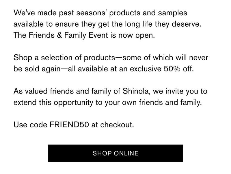 We've made past seasons' products and samples available to ensure they get the long life they deserve. The Friends & Family Event is now open. Shop A selection of products-some of which will never be sold again-all available at an exclusive 50% off. As valued friends and family of Shinola, we invite you to extend this opportunity to you own friends and family. Use code FRIEND50 at checkout. | SHOP ONLINE
