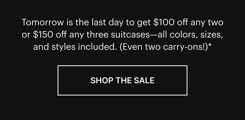 Tomorrow is the last day to get $100 off any two or $150 off any three suitcases—all colors, sizes, and styles included. (Even two carry-ons!).* SHOP THE SALE