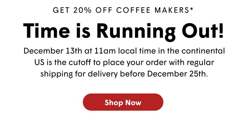 GET 20% OFF COFFEE MAKERS* Time is Running Out! December 13th at noon PST is the cutoff to place your order with regular shipping for delivery by December 25th. [SHOP NOW]