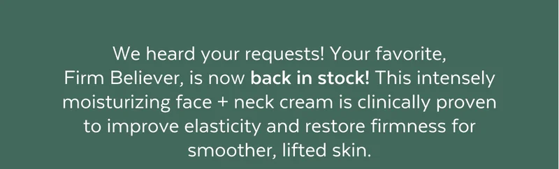 We heard your requests! Your favorite,  Firm Believer, is now back in stock! This intensely moisturizing face + neck cream is clinically proven to improve elasticity and restore firmness for smoother, lifted skin.