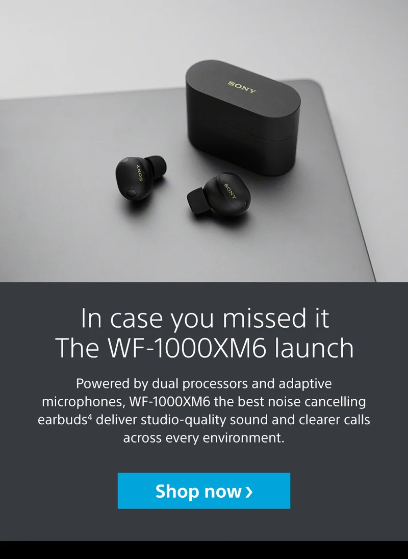 In case you missed it The WF-1000XM6 launch | Powered by dual processors and adaptive microphones, WF-1000XM6 the best noise cancelling earbuds4 deliver studio-quality sound and clearer calls across every environment. Shop now