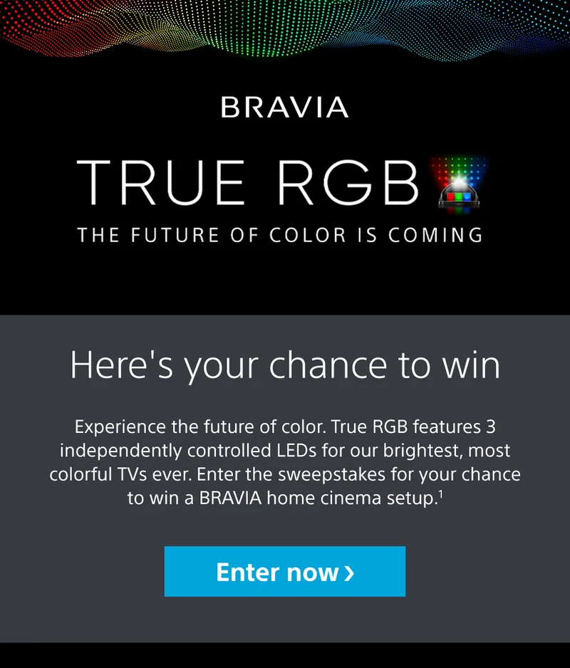 BRAVIA | TRUE RGB | The Future Of Color Is Coming | Here's your chance to win | Experience the future of color. True RGB features 3 independently controlled LEDs for our brightest, most colorful TVs ever. Enter the sweepstakes for your chance to win a BRAVIA home cinema setup.1 | Enter now