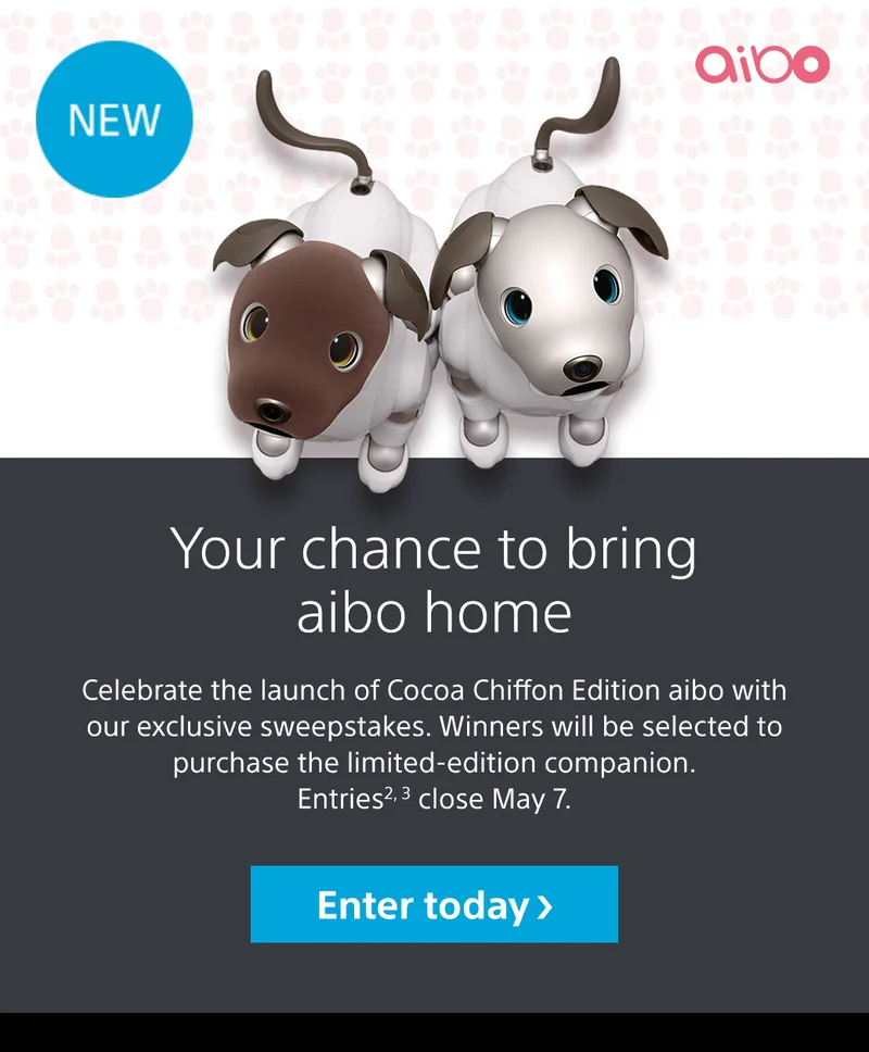 Your chance to bring aibo home | Celebrate the launch of Cocoa Chiffon Edition aibo with our exclusive sweepstakes. Winners will be selected to purchase the limited-edition companion. Entries2,3 close May 7. Enter today